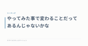 やってみた事で変わることだってあるんじゃないかな