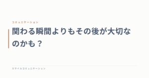 関わる瞬間よりもその後が大切なのかも？
